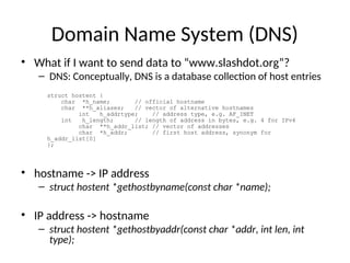 Domain Name System (DNS)
• What if I want to send data to “www.slashdot.org”?
– DNS: Conceptually, DNS is a database collection of host entries
• hostname -> IP address
– struct hostent *gethostbyname(const char *name);
• IP address -> hostname
– struct hostent *gethostbyaddr(const char *addr, int len, int
type);
struct hostent {
char *h_name; // official hostname
char **h_aliases; // vector of alternative hostnames
int h_addrtype; // address type, e.g. AF_INET
int h_length; // length of address in bytes, e.g. 4 for IPv4
char **h_addr_list; // vector of addresses
char *h_addr; // first host address, synonym for
h_addr_list[0]
};
 
