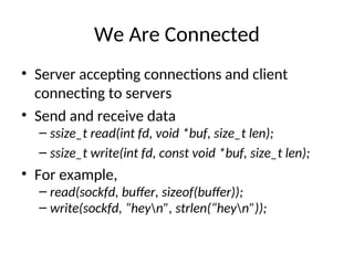 We Are Connected
• Server accepting connections and client
connecting to servers
• Send and receive data
– ssize_t read(int fd, void *buf, size_t len);
– ssize_t write(int fd, const void *buf, size_t len);
• For example,
– read(sockfd, buffer, sizeof(buffer));
– write(sockfd, “heyn”, strlen(“heyn”));
 