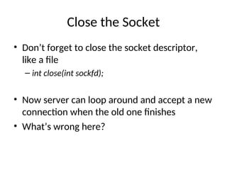 Close the Socket
• Don’t forget to close the socket descriptor,
like a file
– int close(int sockfd);
• Now server can loop around and accept a new
connection when the old one finishes
• What’s wrong here?
 
