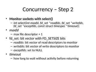 Concurrency – Step 2
• Monitor sockets with select()
– int select(int maxfd, fd_set *readfds, fd_set *writefds,
fd_set *exceptfds, const struct timespec *timeout);
• maxfd
– max file descriptor + 1
• fd_set: bit vector with FD_SETSIZE bits
– readfds: bit vector of read descriptors to monitor
– writefds: bit vector of write descriptors to monitor
– exceptfds: set to NULL
• timeout
– how long to wait without activity before returning
 