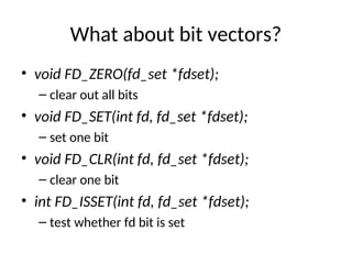 What about bit vectors?
• void FD_ZERO(fd_set *fdset);
– clear out all bits
• void FD_SET(int fd, fd_set *fdset);
– set one bit
• void FD_CLR(int fd, fd_set *fdset);
– clear one bit
• int FD_ISSET(int fd, fd_set *fdset);
– test whether fd bit is set
 