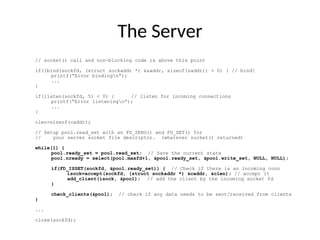The Server
// socket() call and non-blocking code is above this point
if((bind(sockfd, (struct sockaddr *) &saddr, sizeof(saddr)) < 0) { // bind!
printf(“Error bindingn”);
...
}
if(listen(sockfd, 5) < 0) { // listen for incoming connections
printf(“Error listeningn”);
...
}
clen=sizeof(caddr);
// Setup pool.read_set with an FD_ZERO() and FD_SET() for
// your server socket file descriptor. (whatever socket() returned)
while(1) {
pool.ready_set = pool.read_set; // Save the current state
pool.nready = select(pool.maxfd+1, &pool.ready_set, &pool.write_set, NULL, NULL);
if(FD_ISSET(sockfd, &pool.ready_set)) { // Check if there is an incoming conn
isock=accept(sockfd, (struct sockaddr *) &caddr, &clen); // accept it
add_client(isock, &pool); // add the client by the incoming socket fd
}
check_clients(&pool); // check if any data needs to be sent/received from clients
}
...
close(sockfd);
 