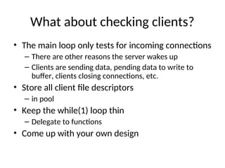 What about checking clients?
• The main loop only tests for incoming connections
– There are other reasons the server wakes up
– Clients are sending data, pending data to write to
buffer, clients closing connections, etc.
• Store all client file descriptors
– in pool
• Keep the while(1) loop thin
– Delegate to functions
• Come up with your own design
 