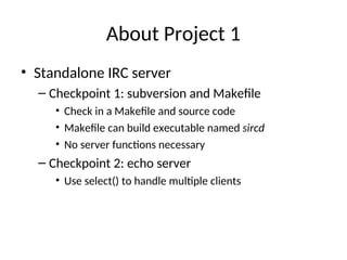 About Project 1
• Standalone IRC server
– Checkpoint 1: subversion and Makefile
• Check in a Makefile and source code
• Makefile can build executable named sircd
• No server functions necessary
– Checkpoint 2: echo server
• Use select() to handle multiple clients
 