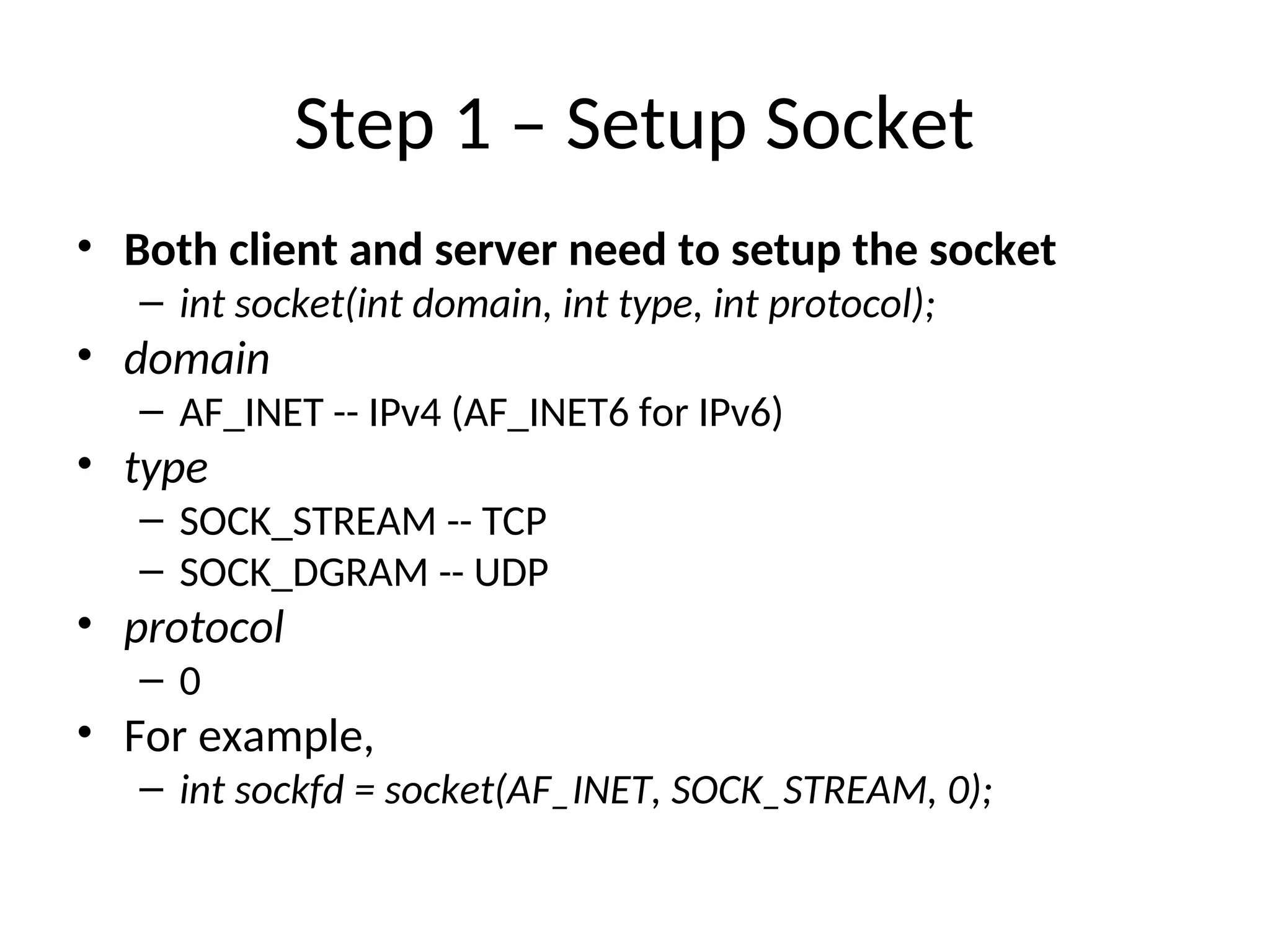 Step 1 – Setup Socket
• Both client and server need to setup the socket
– int socket(int domain, int type, int protocol);
• domain
– AF_INET -- IPv4 (AF_INET6 for IPv6)
• type
– SOCK_STREAM -- TCP
– SOCK_DGRAM -- UDP
• protocol
– 0
• For example,
– int sockfd = socket(AF_INET, SOCK_STREAM, 0);
 