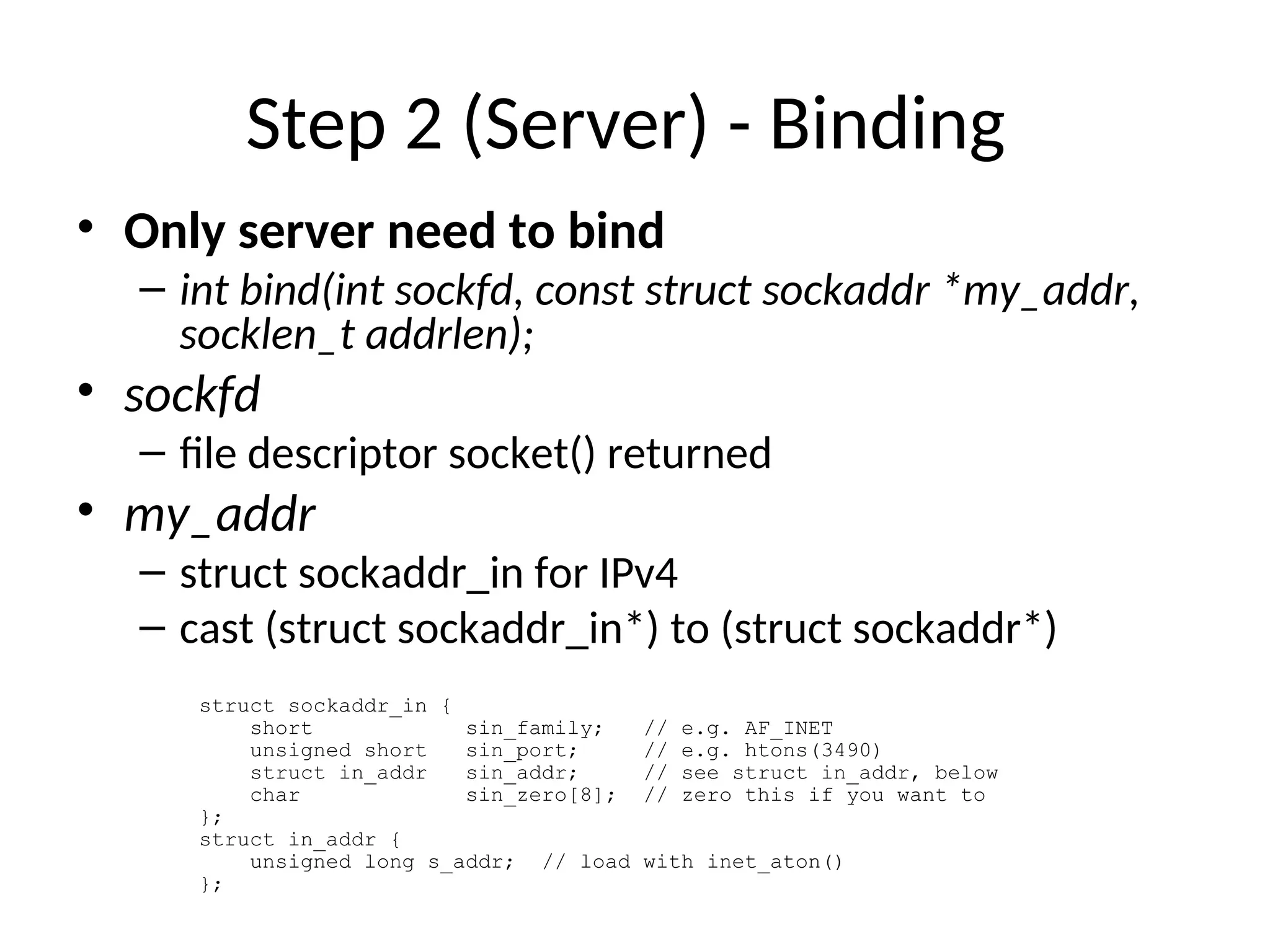 Step 2 (Server) - Binding
• Only server need to bind
– int bind(int sockfd, const struct sockaddr *my_addr,
socklen_t addrlen);
• sockfd
– file descriptor socket() returned
• my_addr
– struct sockaddr_in for IPv4
– cast (struct sockaddr_in*) to (struct sockaddr*)
struct sockaddr_in {
short sin_family; // e.g. AF_INET
unsigned short sin_port; // e.g. htons(3490)
struct in_addr sin_addr; // see struct in_addr, below
char sin_zero[8]; // zero this if you want to
};
struct in_addr {
unsigned long s_addr; // load with inet_aton()
};
 