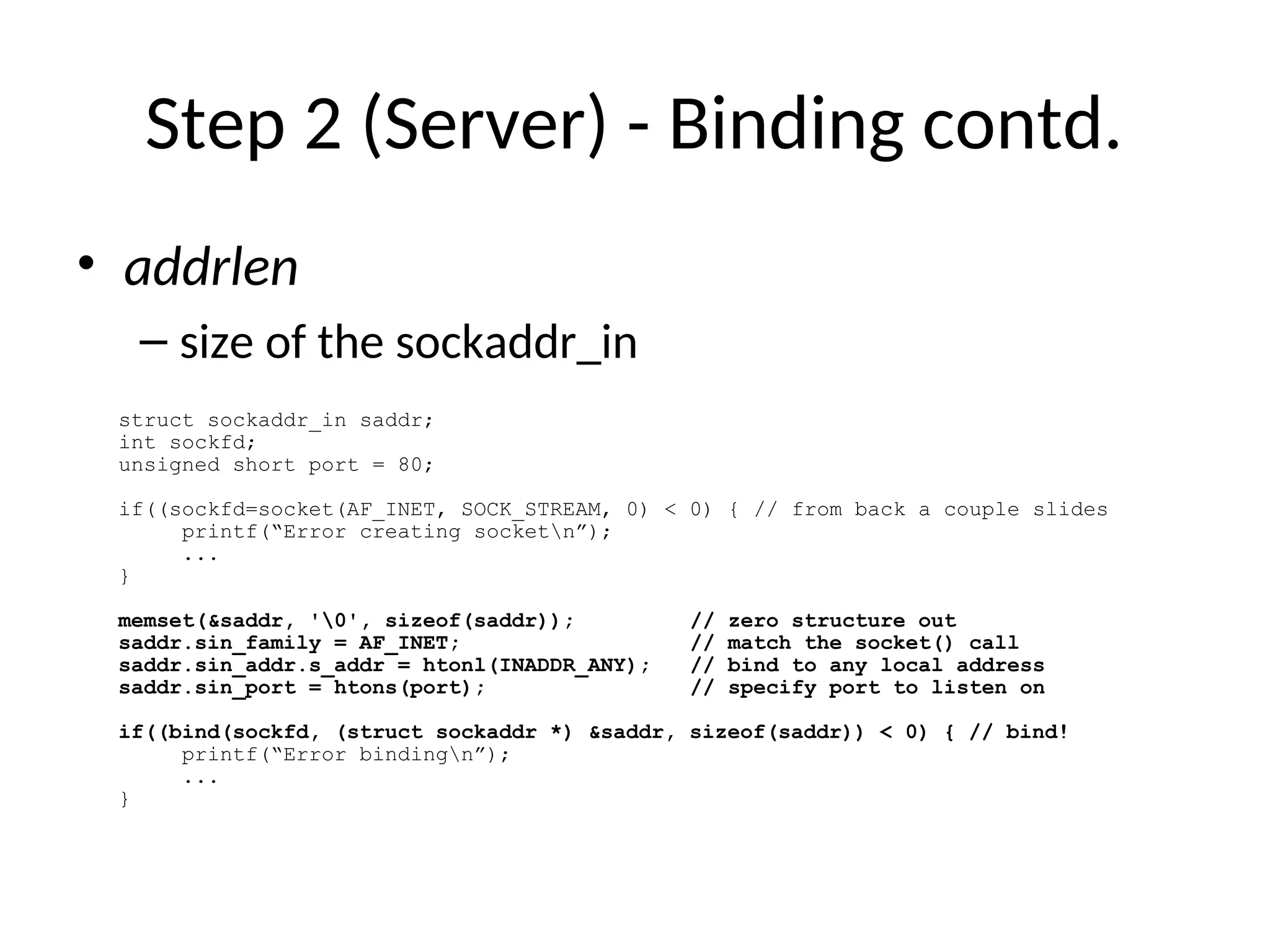 Step 2 (Server) - Binding contd.
• addrlen
– size of the sockaddr_in
struct sockaddr_in saddr;
int sockfd;
unsigned short port = 80;
if((sockfd=socket(AF_INET, SOCK_STREAM, 0) < 0) { // from back a couple slides
printf(“Error creating socketn”);
...
}
memset(&saddr, '0', sizeof(saddr)); // zero structure out
saddr.sin_family = AF_INET; // match the socket() call
saddr.sin_addr.s_addr = htonl(INADDR_ANY); // bind to any local address
saddr.sin_port = htons(port); // specify port to listen on
if((bind(sockfd, (struct sockaddr *) &saddr, sizeof(saddr)) < 0) { // bind!
printf(“Error bindingn”);
...
}
 