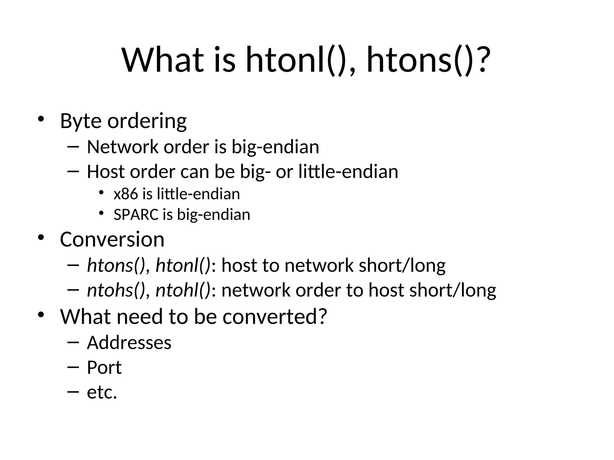 What is htonl(), htons()?
• Byte ordering
– Network order is big-endian
– Host order can be big- or little-endian
• x86 is little-endian
• SPARC is big-endian
• Conversion
– htons(), htonl(): host to network short/long
– ntohs(), ntohl(): network order to host short/long
• What need to be converted?
– Addresses
– Port
– etc.
 