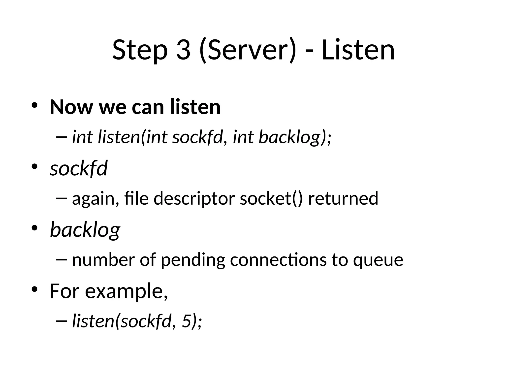 Step 3 (Server) - Listen
• Now we can listen
– int listen(int sockfd, int backlog);
• sockfd
– again, file descriptor socket() returned
• backlog
– number of pending connections to queue
• For example,
– listen(sockfd, 5);
 