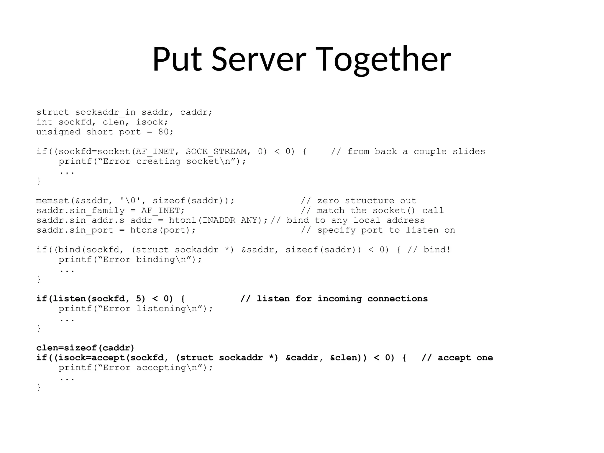 Put Server Together
struct sockaddr_in saddr, caddr;
int sockfd, clen, isock;
unsigned short port = 80;
if((sockfd=socket(AF_INET, SOCK_STREAM, 0) < 0) { // from back a couple slides
printf(“Error creating socketn”);
...
}
memset(&saddr, '0', sizeof(saddr)); // zero structure out
saddr.sin_family = AF_INET; // match the socket() call
saddr.sin_addr.s_addr = htonl(INADDR_ANY); // bind to any local address
saddr.sin_port = htons(port); // specify port to listen on
if((bind(sockfd, (struct sockaddr *) &saddr, sizeof(saddr)) < 0) { // bind!
printf(“Error bindingn”);
...
}
if(listen(sockfd, 5) < 0) { // listen for incoming connections
printf(“Error listeningn”);
...
}
clen=sizeof(caddr)
if((isock=accept(sockfd, (struct sockaddr *) &caddr, &clen)) < 0) { // accept one
printf(“Error acceptingn”);
...
}
 