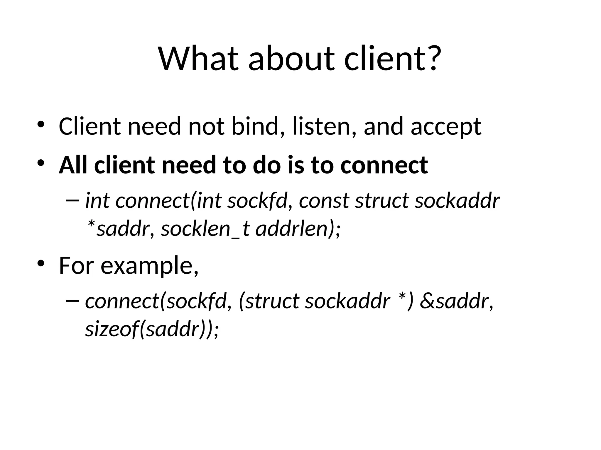 What about client?
• Client need not bind, listen, and accept
• All client need to do is to connect
– int connect(int sockfd, const struct sockaddr
*saddr, socklen_t addrlen);
• For example,
– connect(sockfd, (struct sockaddr *) &saddr,
sizeof(saddr));
 