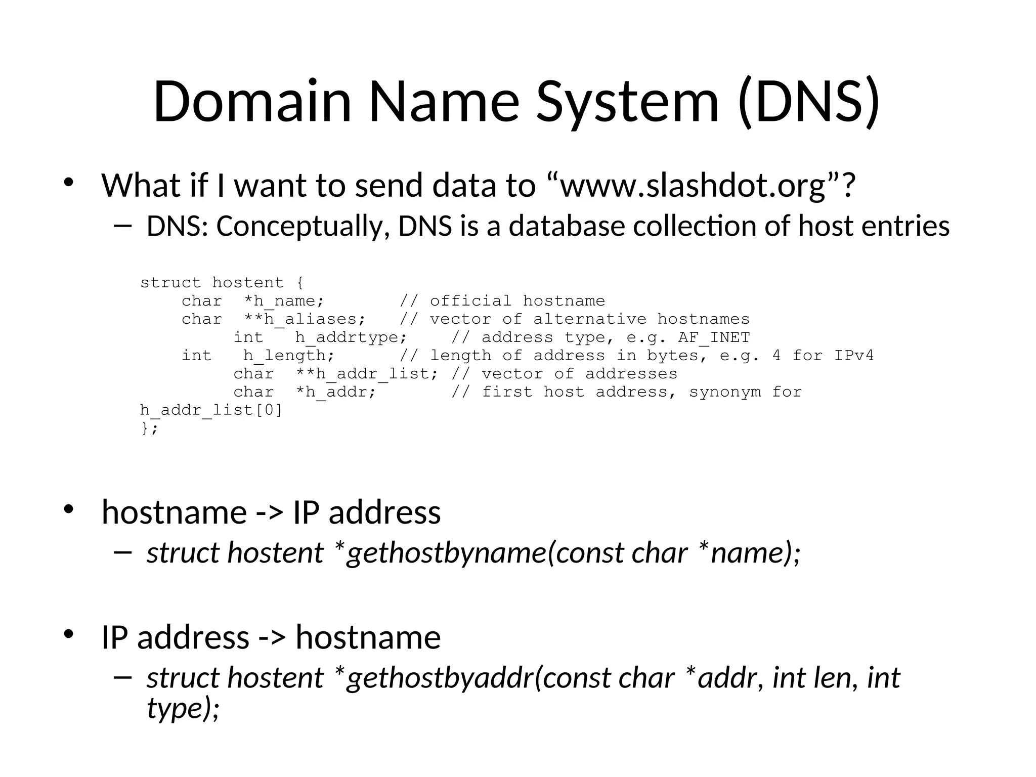 Domain Name System (DNS)
• What if I want to send data to “www.slashdot.org”?
– DNS: Conceptually, DNS is a database collection of host entries
• hostname -> IP address
– struct hostent *gethostbyname(const char *name);
• IP address -> hostname
– struct hostent *gethostbyaddr(const char *addr, int len, int
type);
struct hostent {
char *h_name; // official hostname
char **h_aliases; // vector of alternative hostnames
int h_addrtype; // address type, e.g. AF_INET
int h_length; // length of address in bytes, e.g. 4 for IPv4
char **h_addr_list; // vector of addresses
char *h_addr; // first host address, synonym for
h_addr_list[0]
};
 