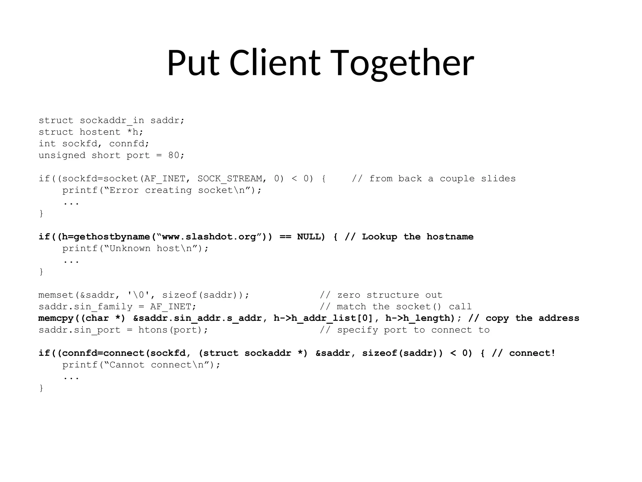 Put Client Together
struct sockaddr_in saddr;
struct hostent *h;
int sockfd, connfd;
unsigned short port = 80;
if((sockfd=socket(AF_INET, SOCK_STREAM, 0) < 0) { // from back a couple slides
printf(“Error creating socketn”);
...
}
if((h=gethostbyname(“www.slashdot.org”)) == NULL) { // Lookup the hostname
printf(“Unknown hostn”);
...
}
memset(&saddr, '0', sizeof(saddr)); // zero structure out
saddr.sin_family = AF_INET; // match the socket() call
memcpy((char *) &saddr.sin_addr.s_addr, h->h_addr_list[0], h->h_length); // copy the address
saddr.sin_port = htons(port); // specify port to connect to
if((connfd=connect(sockfd, (struct sockaddr *) &saddr, sizeof(saddr)) < 0) { // connect!
printf(“Cannot connectn”);
...
}
 