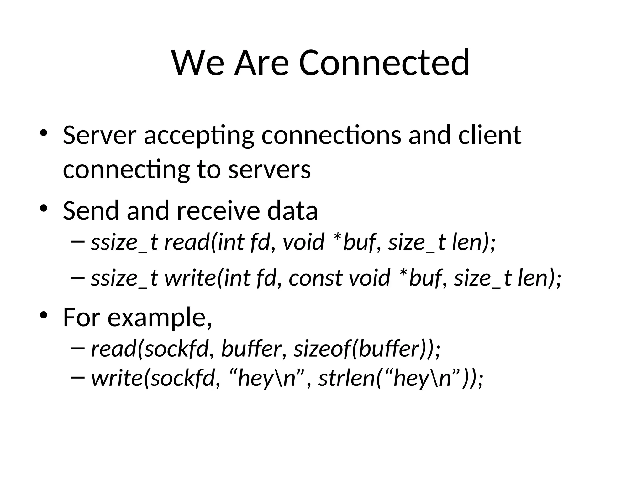 We Are Connected
• Server accepting connections and client
connecting to servers
• Send and receive data
– ssize_t read(int fd, void *buf, size_t len);
– ssize_t write(int fd, const void *buf, size_t len);
• For example,
– read(sockfd, buffer, sizeof(buffer));
– write(sockfd, “heyn”, strlen(“heyn”));
 