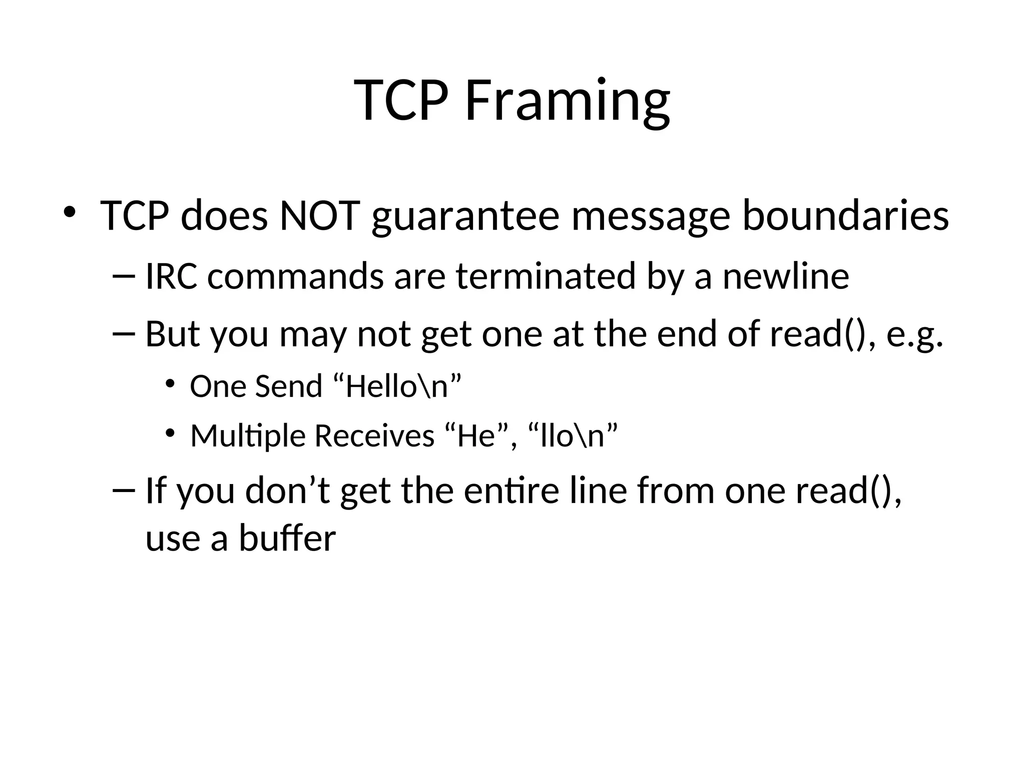 TCP Framing
• TCP does NOT guarantee message boundaries
– IRC commands are terminated by a newline
– But you may not get one at the end of read(), e.g.
• One Send “Hellon”
• Multiple Receives “He”, “llon”
– If you don’t get the entire line from one read(),
use a buffer
 