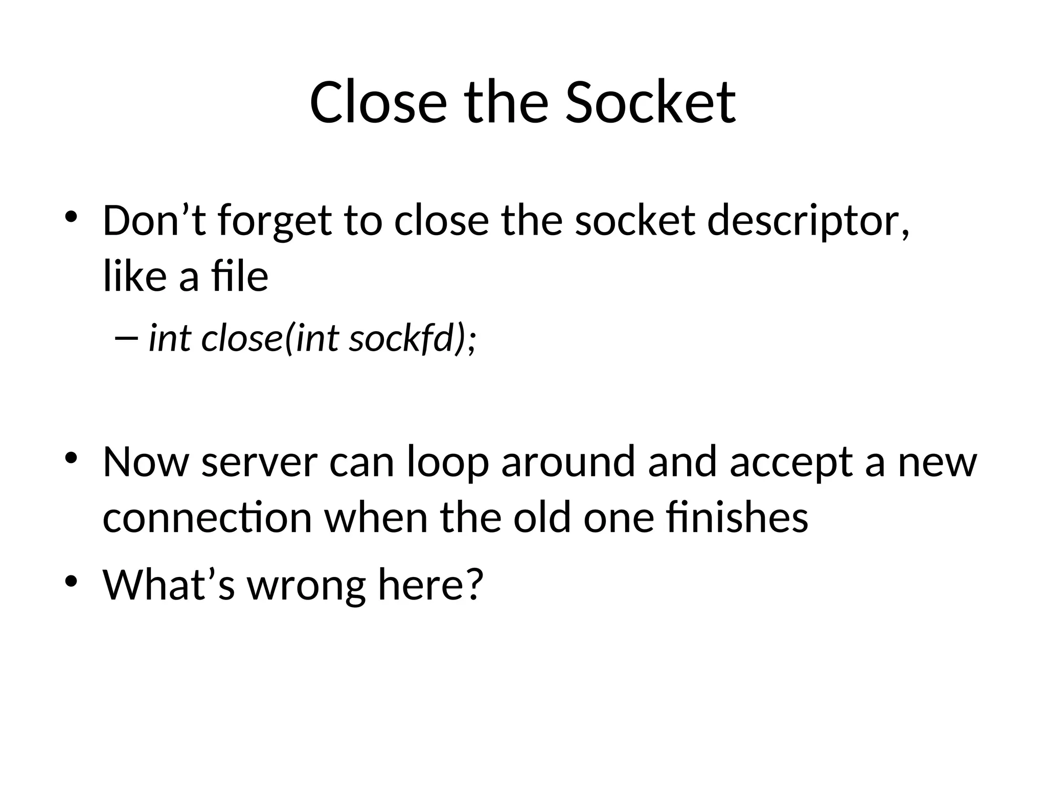 Close the Socket
• Don’t forget to close the socket descriptor,
like a file
– int close(int sockfd);
• Now server can loop around and accept a new
connection when the old one finishes
• What’s wrong here?
 
