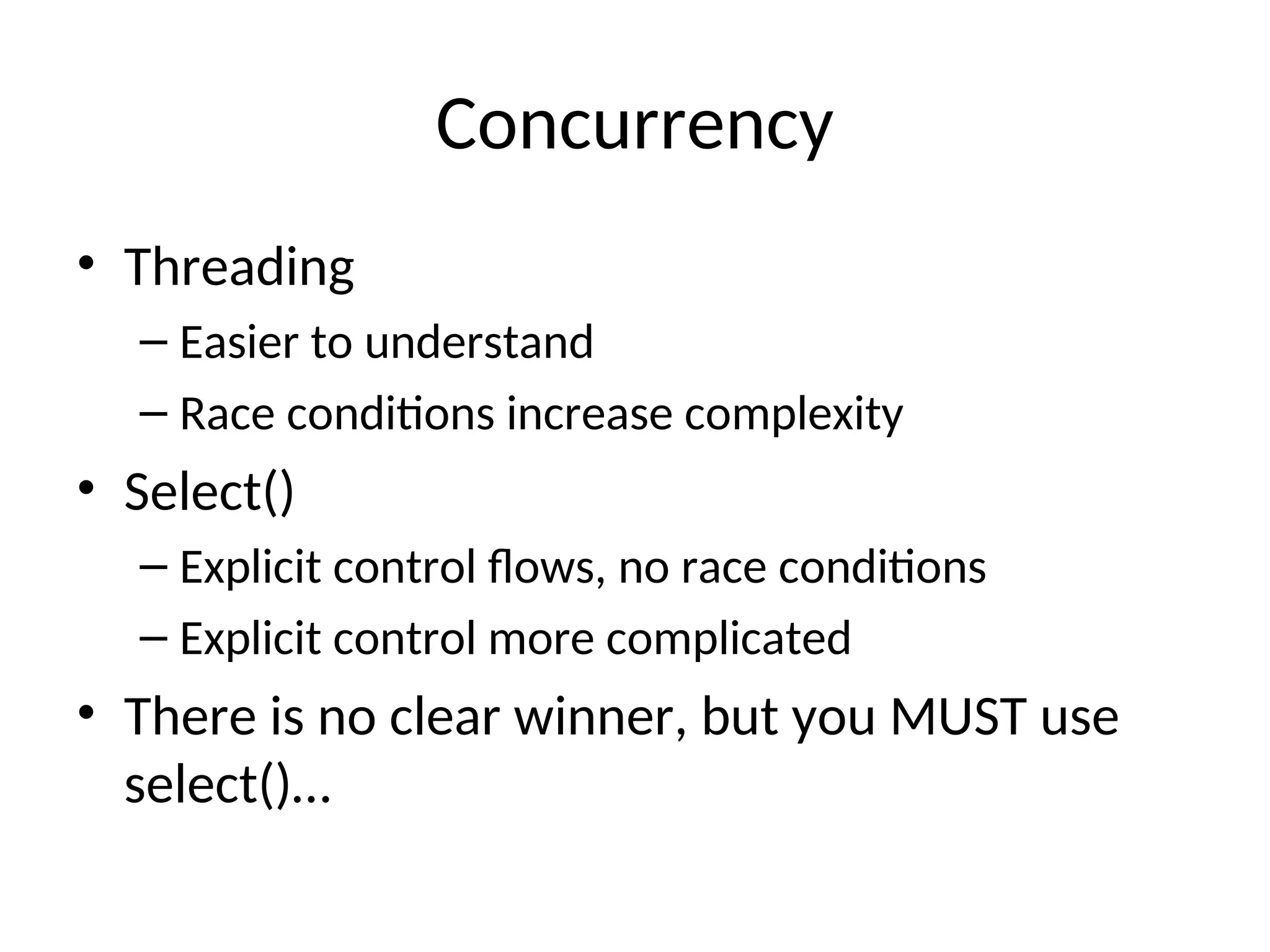 Concurrency
• Threading
– Easier to understand
– Race conditions increase complexity
• Select()
– Explicit control flows, no race conditions
– Explicit control more complicated
• There is no clear winner, but you MUST use
select()…
 