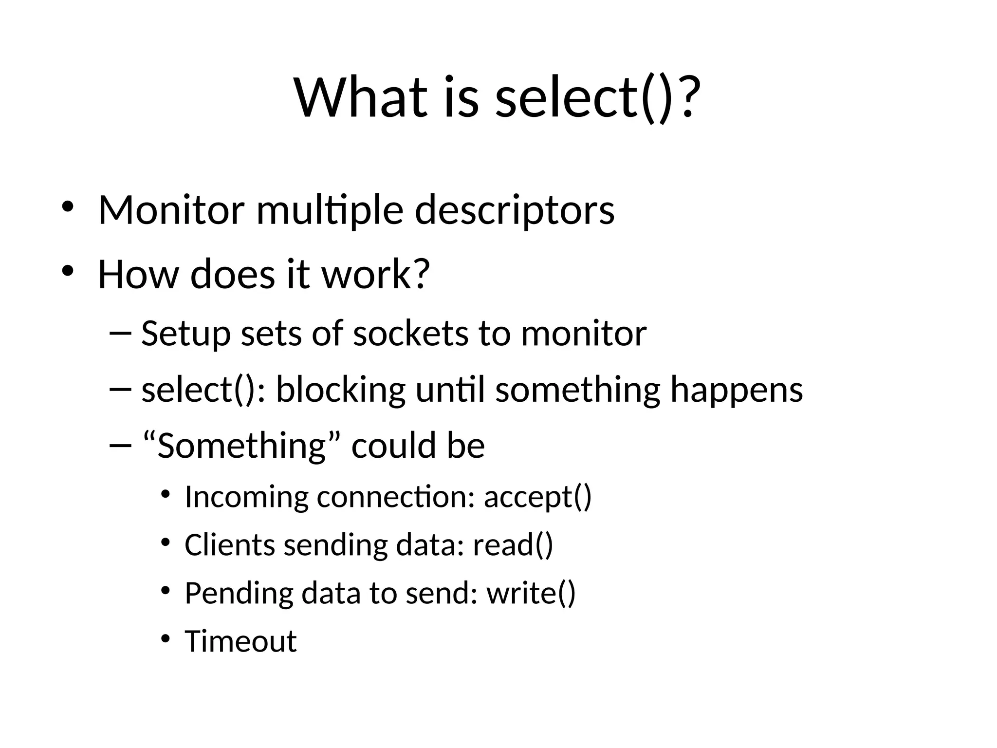 What is select()?
• Monitor multiple descriptors
• How does it work?
– Setup sets of sockets to monitor
– select(): blocking until something happens
– “Something” could be
• Incoming connection: accept()
• Clients sending data: read()
• Pending data to send: write()
• Timeout
 