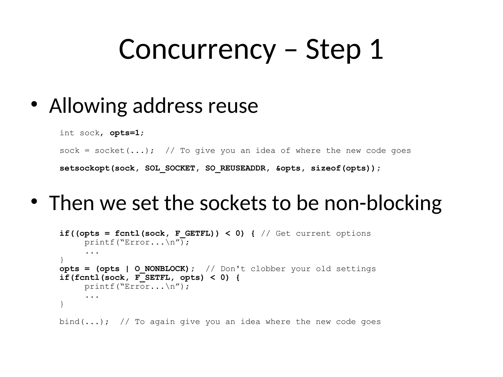 Concurrency – Step 1
• Allowing address reuse
• Then we set the sockets to be non-blocking
int sock, opts=1;
sock = socket(...); // To give you an idea of where the new code goes
setsockopt(sock, SOL_SOCKET, SO_REUSEADDR, &opts, sizeof(opts));
if((opts = fcntl(sock, F_GETFL)) < 0) { // Get current options
printf(“Error...n”);
...
}
opts = (opts | O_NONBLOCK); // Don't clobber your old settings
if(fcntl(sock, F_SETFL, opts) < 0) {
printf(“Error...n”);
...
}
bind(...); // To again give you an idea where the new code goes
 
