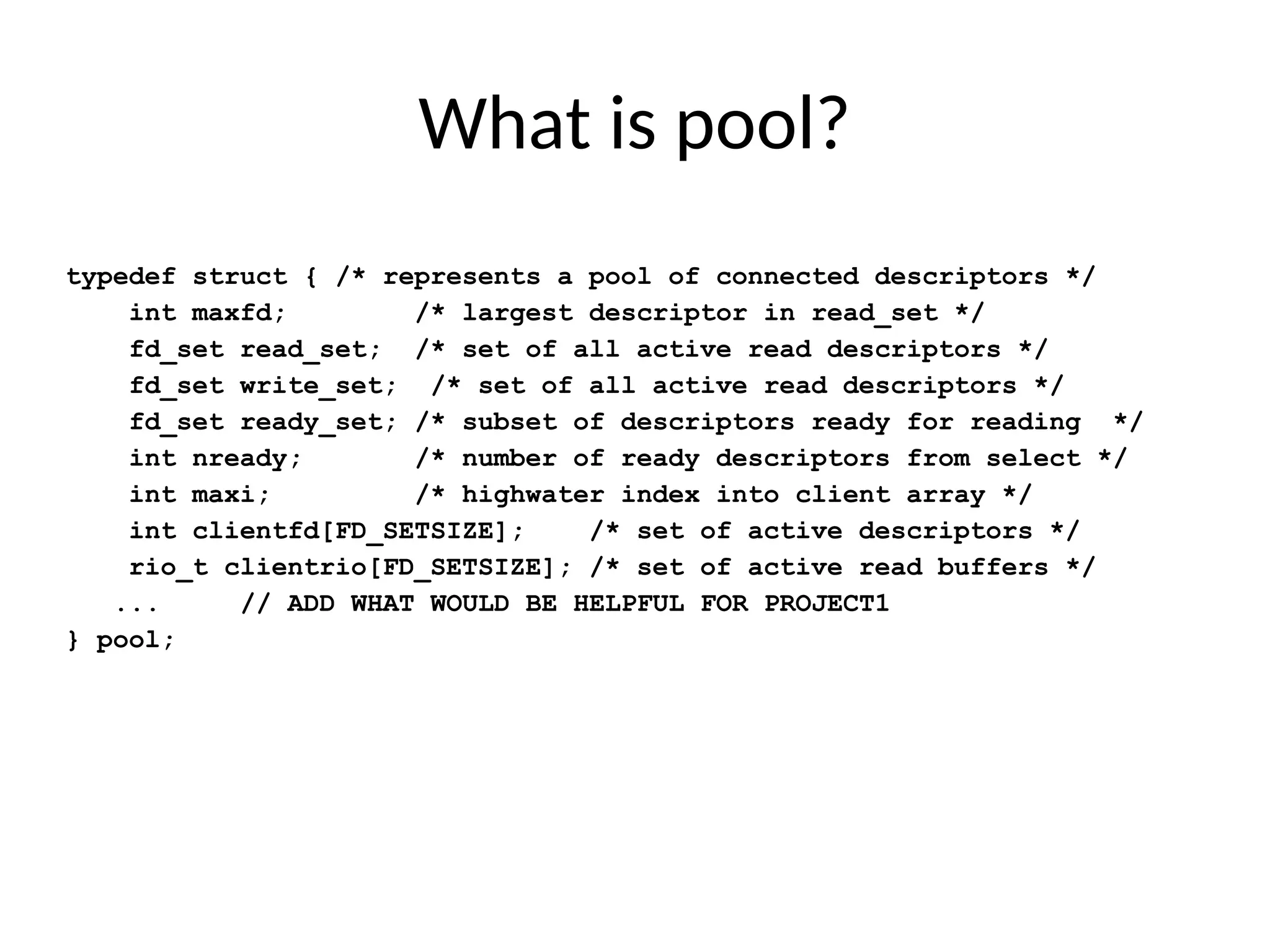 What is pool?
typedef struct { /* represents a pool of connected descriptors */
int maxfd; /* largest descriptor in read_set */
fd_set read_set; /* set of all active read descriptors */
fd_set write_set; /* set of all active read descriptors */
fd_set ready_set; /* subset of descriptors ready for reading */
int nready; /* number of ready descriptors from select */
int maxi; /* highwater index into client array */
int clientfd[FD_SETSIZE]; /* set of active descriptors */
rio_t clientrio[FD_SETSIZE]; /* set of active read buffers */
... // ADD WHAT WOULD BE HELPFUL FOR PROJECT1
} pool;
 