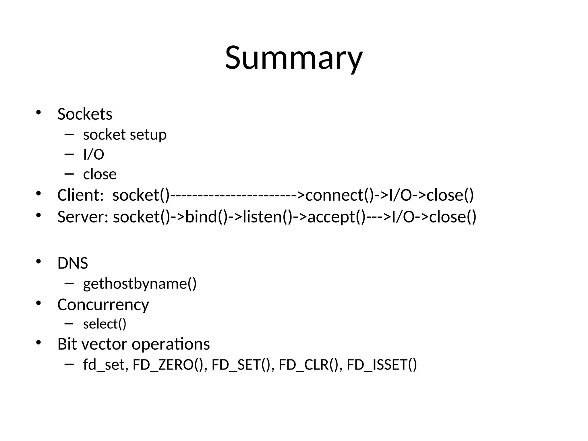 Summary
• Sockets
– socket setup
– I/O
– close
• Client: socket()----------------------->connect()->I/O->close()
• Server: socket()->bind()->listen()->accept()--->I/O->close()
• DNS
– gethostbyname()
• Concurrency
– select()
• Bit vector operations
– fd_set, FD_ZERO(), FD_SET(), FD_CLR(), FD_ISSET()
 