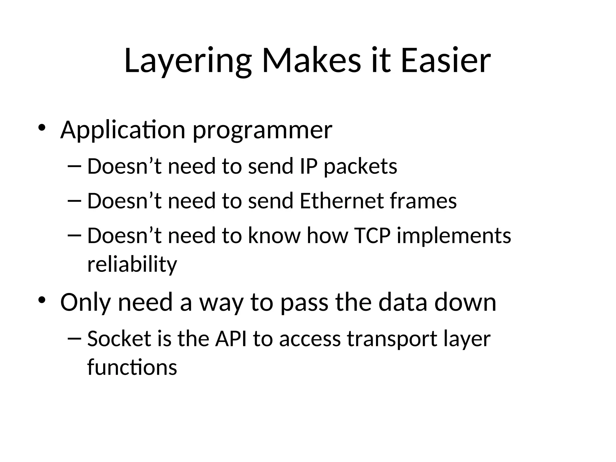 Layering Makes it Easier
• Application programmer
– Doesn’t need to send IP packets
– Doesn’t need to send Ethernet frames
– Doesn’t need to know how TCP implements
reliability
• Only need a way to pass the data down
– Socket is the API to access transport layer
functions
 