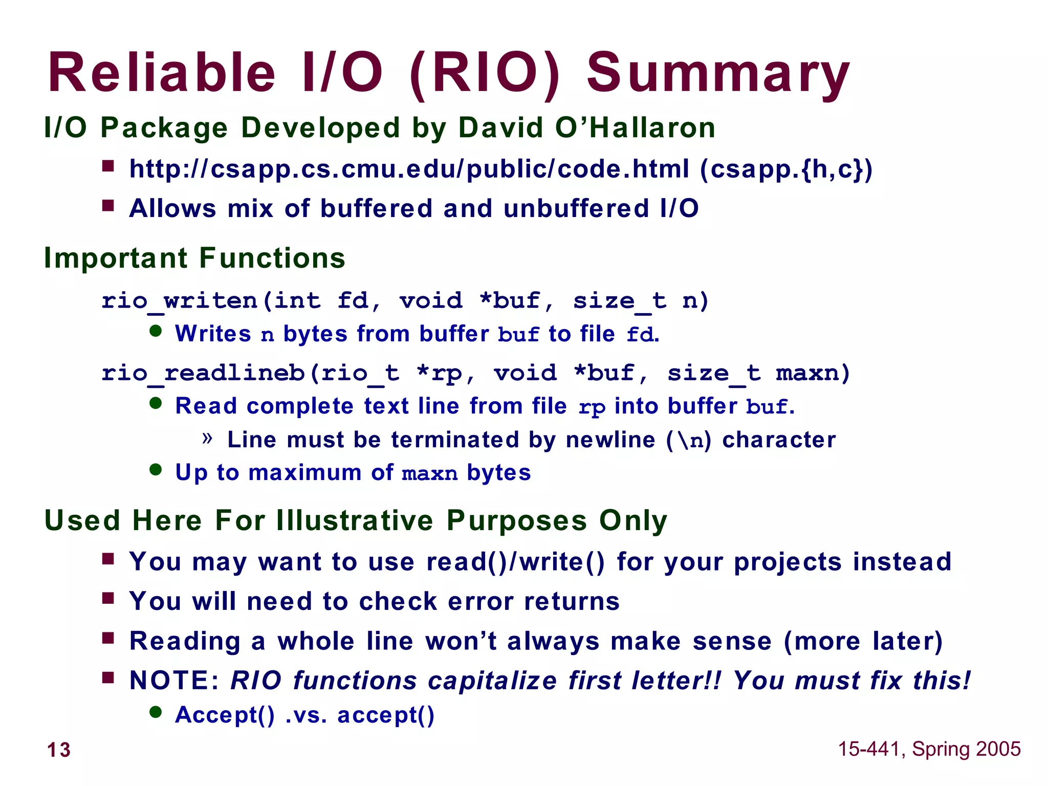 13 15-441, Spring 2005
Reliable I/O (RIO) Summary
I/O Package Developed by David O’Hallaron
 http://csapp.cs.cmu.edu/public/code.html (csapp.{h,c})
 Allows mix of buffered and unbuffered I/O
Important Functions
rio_writen(int fd, void *buf, size_t n)
 Writes n bytes from buffer buf to file fd.
rio_readlineb(rio_t *rp, void *buf, size_t maxn)
 Read complete text line from file rp into buffer buf.
» Line must be terminated by newline (n) character
 Up to maximum of maxn bytes
Used Here For Illustrative Purposes Only
 You may want to use read()/write() for your projects instead
 You will need to check error returns
 Reading a whole line won’t always make sense (more later)
 NOTE: RIO functions capitalize first letter!! You must fix this!
 Accept() .vs. accept()
 