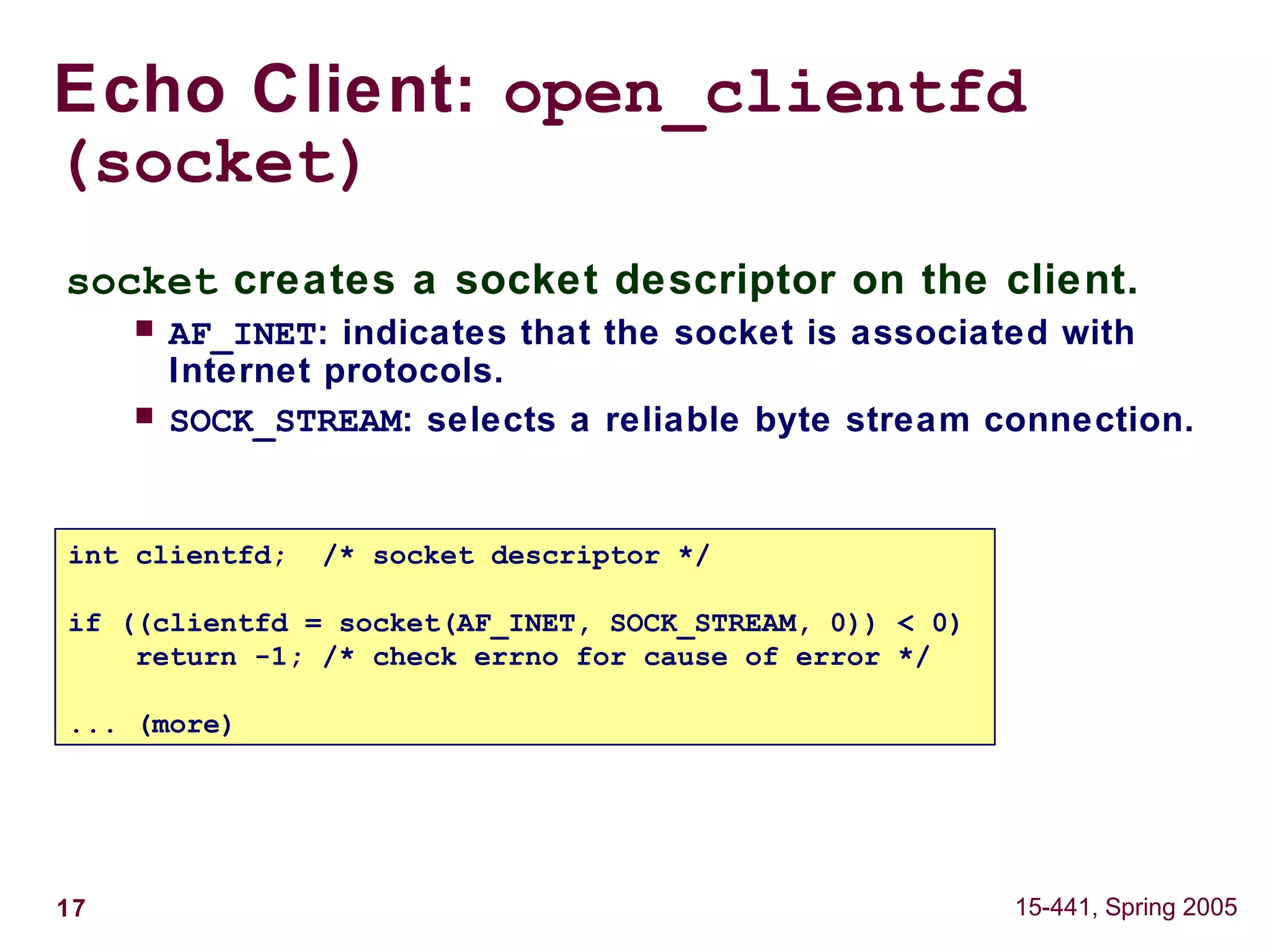 17 15-441, Spring 2005
Echo Client: open_clientfd
(socket)
int clientfd; /* socket descriptor */
if ((clientfd = socket(AF_INET, SOCK_STREAM, 0)) < 0)
return -1; /* check errno for cause of error */
... (more)
socket creates a socket descriptor on the client.
 AF_INET: indicates that the socket is associated with
Internet protocols.
 SOCK_STREAM: selects a reliable byte stream connection.
 