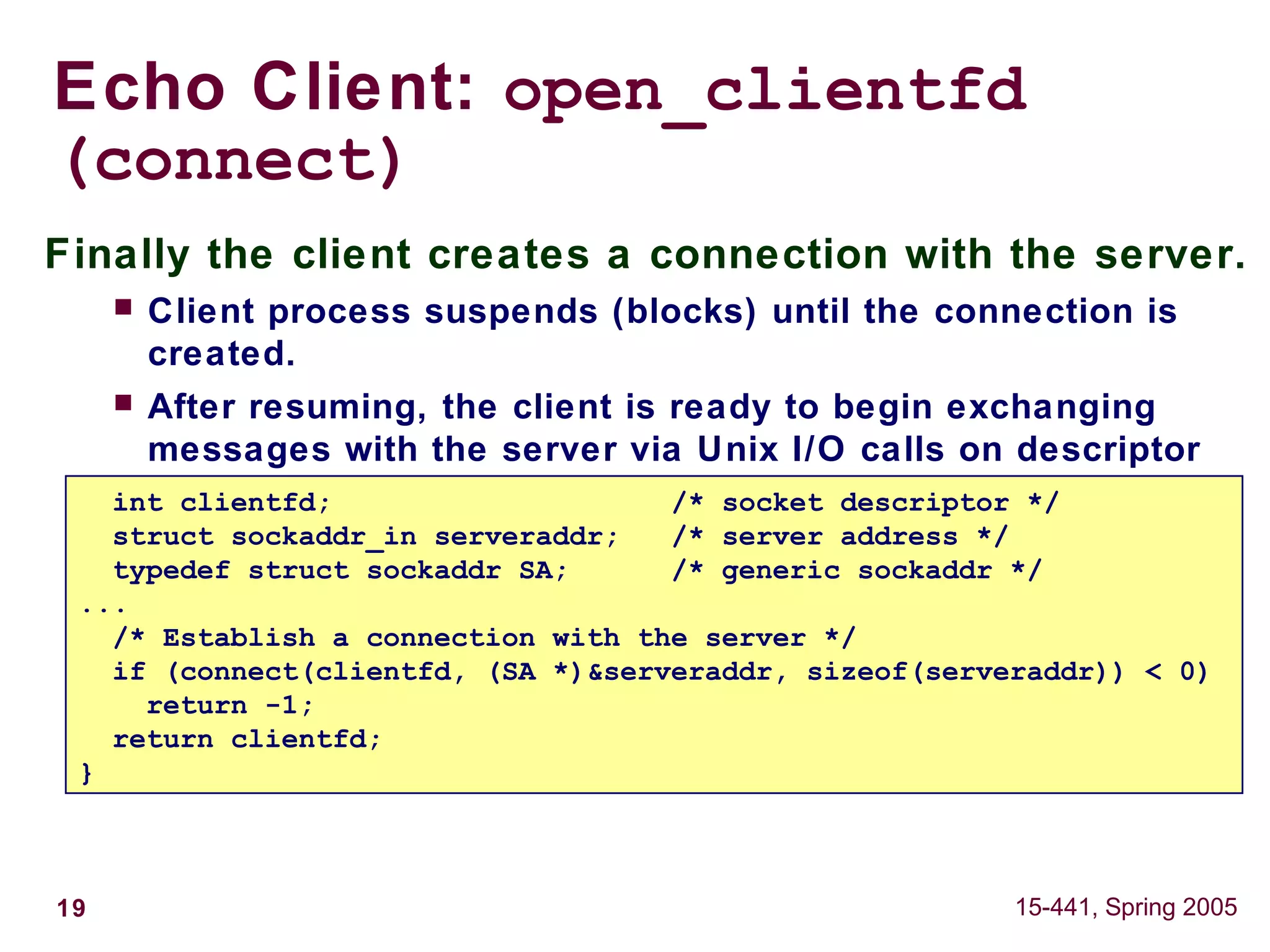 19 15-441, Spring 2005
Echo Client: open_clientfd
(connect)
Finally the client creates a connection with the server.
 Client process suspends (blocks) until the connection is
created.
 After resuming, the client is ready to begin exchanging
messages with the server via Unix I/O calls on descriptor
sockfd.int clientfd; /* socket descriptor */
struct sockaddr_in serveraddr; /* server address */
typedef struct sockaddr SA; /* generic sockaddr */
...
/* Establish a connection with the server */
if (connect(clientfd, (SA *)&serveraddr, sizeof(serveraddr)) < 0)
return -1;
return clientfd;
}
 