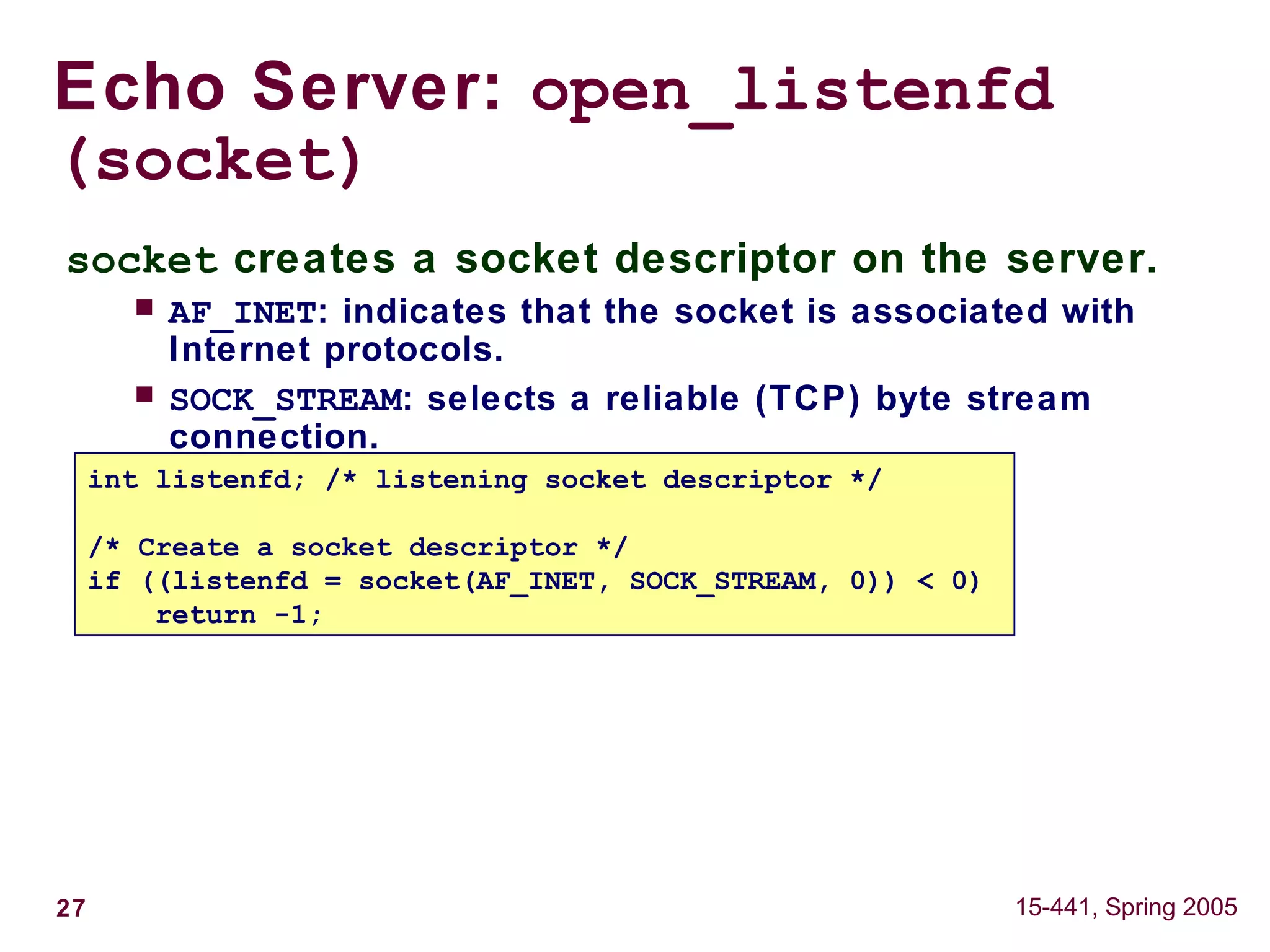 27 15-441, Spring 2005
socket creates a socket descriptor on the server.
 AF_INET: indicates that the socket is associated with
Internet protocols.
 SOCK_STREAM: selects a reliable (TCP) byte stream
connection.
Echo Server: open_listenfd
(socket)
int listenfd; /* listening socket descriptor */
/* Create a socket descriptor */
if ((listenfd = socket(AF_INET, SOCK_STREAM, 0)) < 0)
return -1;
 