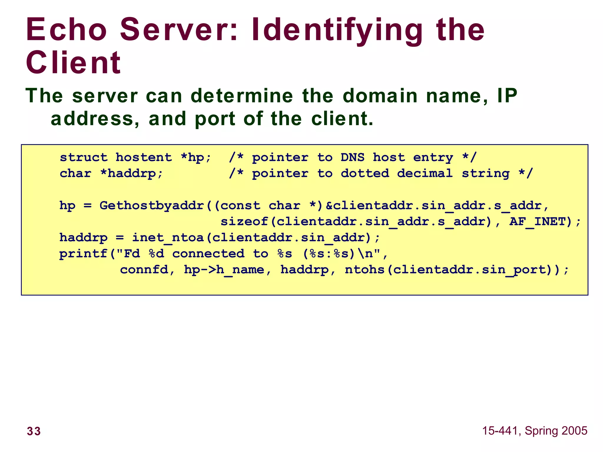 33 15-441, Spring 2005
Echo Server: Identifying the
Client
The server can determine the domain name, IP
address, and port of the client.
struct hostent *hp; /* pointer to DNS host entry */
char *haddrp; /* pointer to dotted decimal string */
hp = Gethostbyaddr((const char *)&clientaddr.sin_addr.s_addr,
sizeof(clientaddr.sin_addr.s_addr), AF_INET);
haddrp = inet_ntoa(clientaddr.sin_addr);
printf("Fd %d connected to %s (%s:%s)n",
connfd, hp->h_name, haddrp, ntohs(clientaddr.sin_port));
 