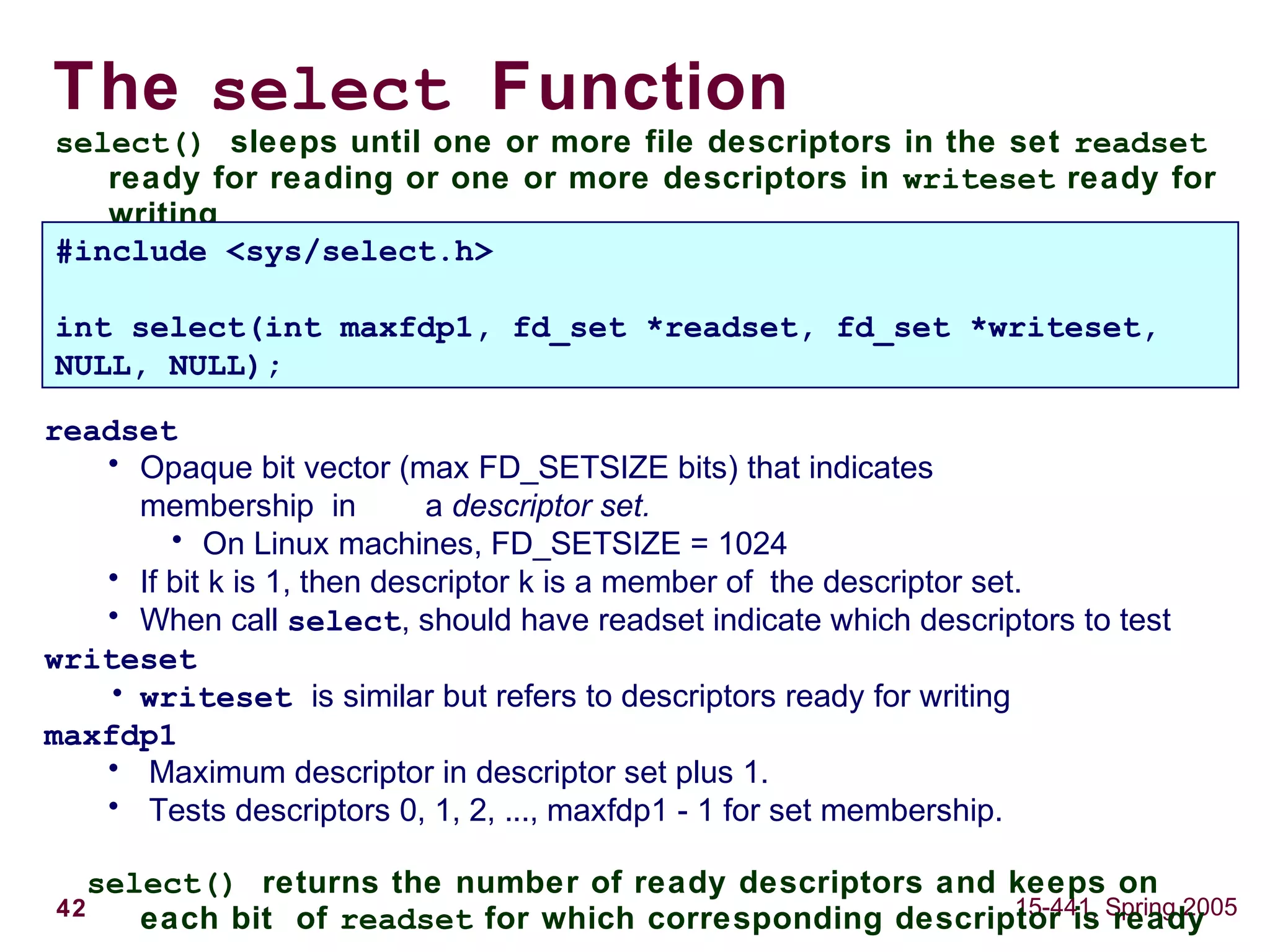 42 15-441, Spring 2005
The select Function
select() sleeps until one or more file descriptors in the set readset
ready for reading or one or more descriptors in writeset ready for
writing
#include <sys/select.h>
int select(int maxfdp1, fd_set *readset, fd_set *writeset,
NULL, NULL);
readset
• Opaque bit vector (max FD_SETSIZE bits) that indicates
membership in a descriptor set.
• On Linux machines, FD_SETSIZE = 1024
• If bit k is 1, then descriptor k is a member of the descriptor set.
• When call select, should have readset indicate which descriptors to test
writeset
• writeset is similar but refers to descriptors ready for writing
maxfdp1
• Maximum descriptor in descriptor set plus 1.
• Tests descriptors 0, 1, 2, ..., maxfdp1 - 1 for set membership.
select() returns the number of ready descriptors and keeps on
each bit of readset for which corresponding descriptor is ready
 