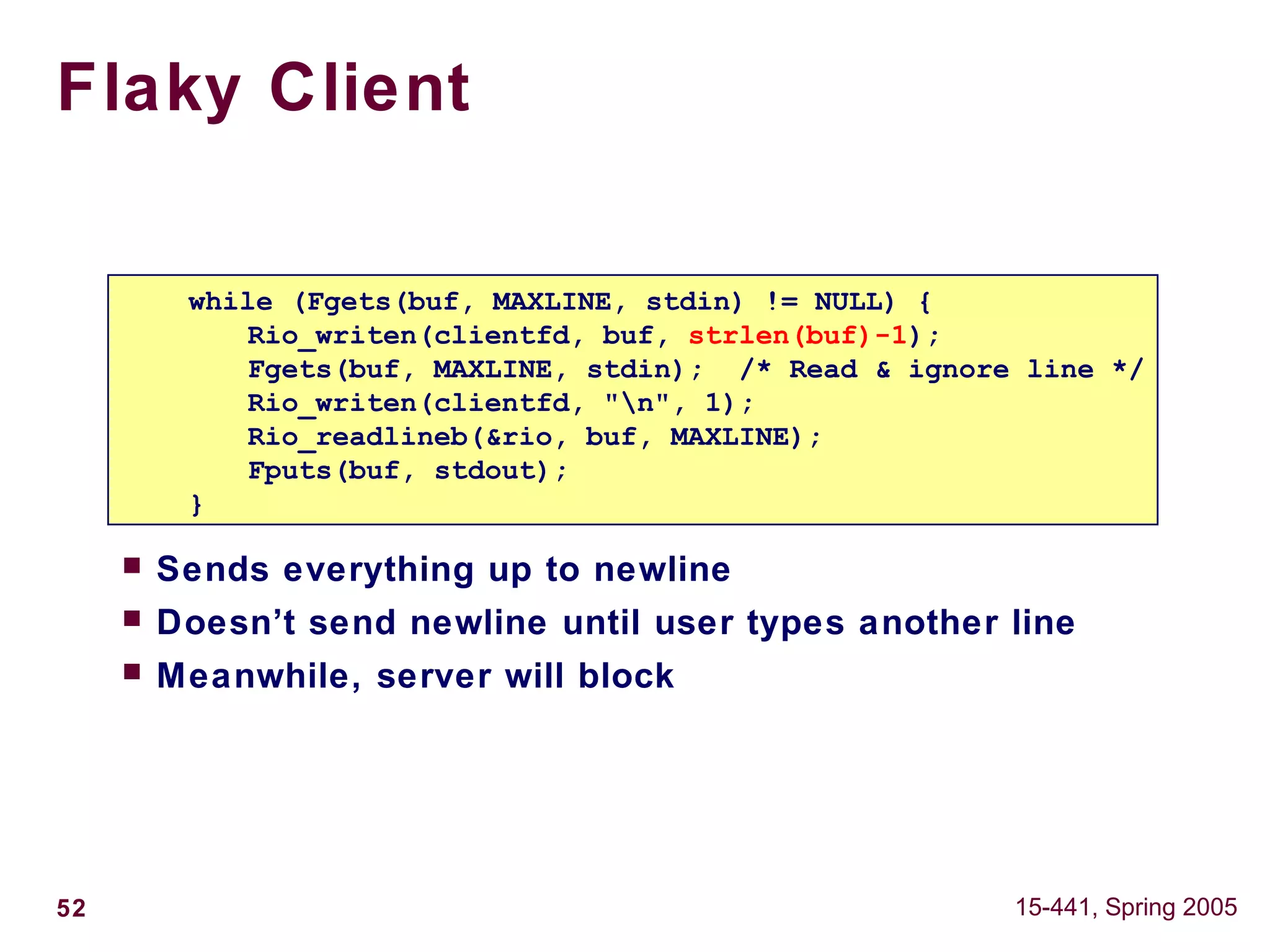 52 15-441, Spring 2005
Flaky Client
 Sends everything up to newline
 Doesn’t send newline until user types another line
 Meanwhile, server will block
while (Fgets(buf, MAXLINE, stdin) != NULL) {
Rio_writen(clientfd, buf, strlen(buf)-1);
Fgets(buf, MAXLINE, stdin); /* Read & ignore line */
Rio_writen(clientfd, "n", 1);
Rio_readlineb(&rio, buf, MAXLINE);
Fputs(buf, stdout);
}
 