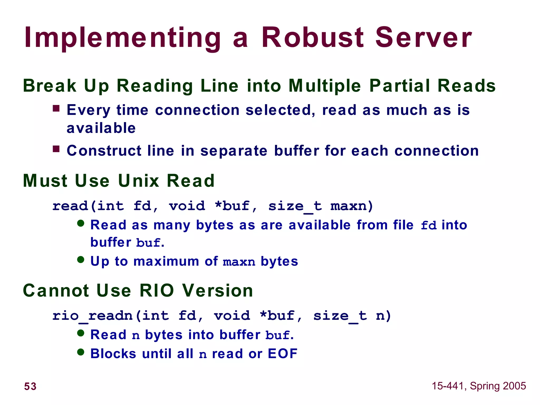 53 15-441, Spring 2005
Implementing a Robust Server
Break Up Reading Line into Multiple Partial Reads
 Every time connection selected, read as much as is
available
 Construct line in separate buffer for each connection
Must Use Unix Read
read(int fd, void *buf, size_t maxn)
 Read as many bytes as are available from file fd into
buffer buf.
 Up to maximum of maxn bytes
Cannot Use RIO Version
rio_readn(int fd, void *buf, size_t n)
 Read n bytes into buffer buf.
 Blocks until all n read or EOF
 