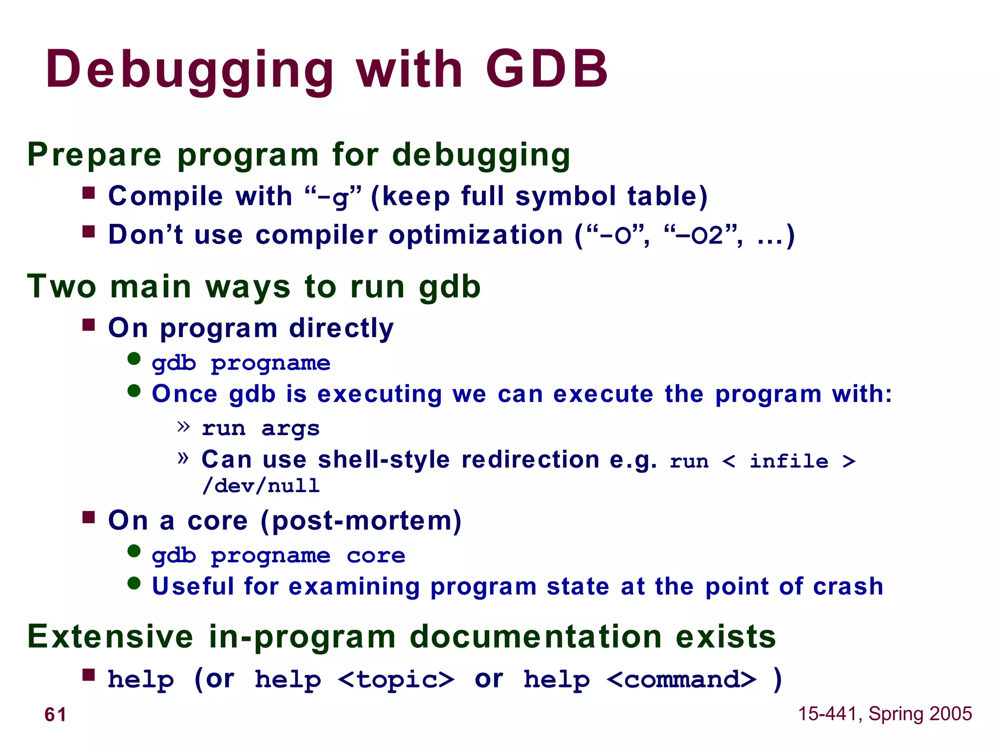 61 15-441, Spring 2005
Debugging with GDB
Prepare program for debugging
 Compile with “-g” (keep full symbol table)
 Don’t use compiler optimization (“-O”, “–O2”, …)
Two main ways to run gdb
 On program directly
 gdb progname
 Once gdb is executing we can execute the program with:
» run args
» Can use shell-style redirection e.g. run < infile >
/dev/null
 On a core (post-mortem)
 gdb progname core
 Useful for examining program state at the point of crash
Extensive in-program documentation exists
 help (or help <topic> or help <command> )
 