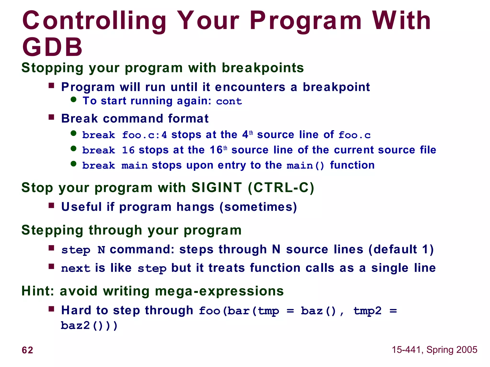 62 15-441, Spring 2005
Controlling Your Program With
GDB
Stopping your program with breakpoints
 Program will run until it encounters a breakpoint
 To start running again: cont
 Break command format
 break foo.c:4 stops at the 4th
source line of foo.c
 break 16 stops at the 16th
source line of the current source file
 break main stops upon entry to the main() function
Stop your program with SIGINT (CTRL-C)
 Useful if program hangs (sometimes)
Stepping through your program
 step N command: steps through N source lines (default 1)
 next is like step but it treats function calls as a single line
Hint: avoid writing mega-expressions
 Hard to step through foo(bar(tmp = baz(), tmp2 =
baz2()))
 