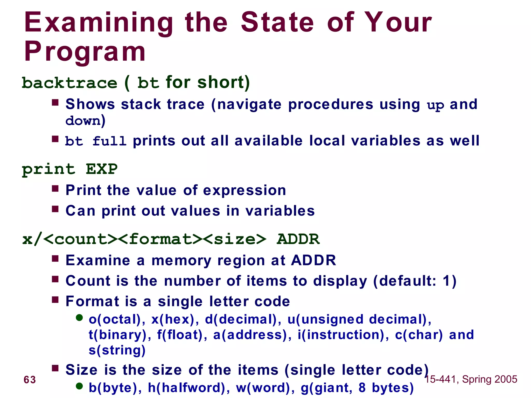 63 15-441, Spring 2005
Examining the State of Your
Program
backtrace ( bt for short)
 Shows stack trace (navigate procedures using up and
down)
 bt full prints out all available local variables as well
print EXP
 Print the value of expression
 Can print out values in variables
x/<count><format><size> ADDR
 Examine a memory region at ADDR
 Count is the number of items to display (default: 1)
 Format is a single letter code
 o(octal), x(hex), d(decimal), u(unsigned decimal),
t(binary), f(float), a(address), i(instruction), c(char) and
s(string)
 Size is the size of the items (single letter code)
 b(byte), h(halfword), w(word), g(giant, 8 bytes)
 