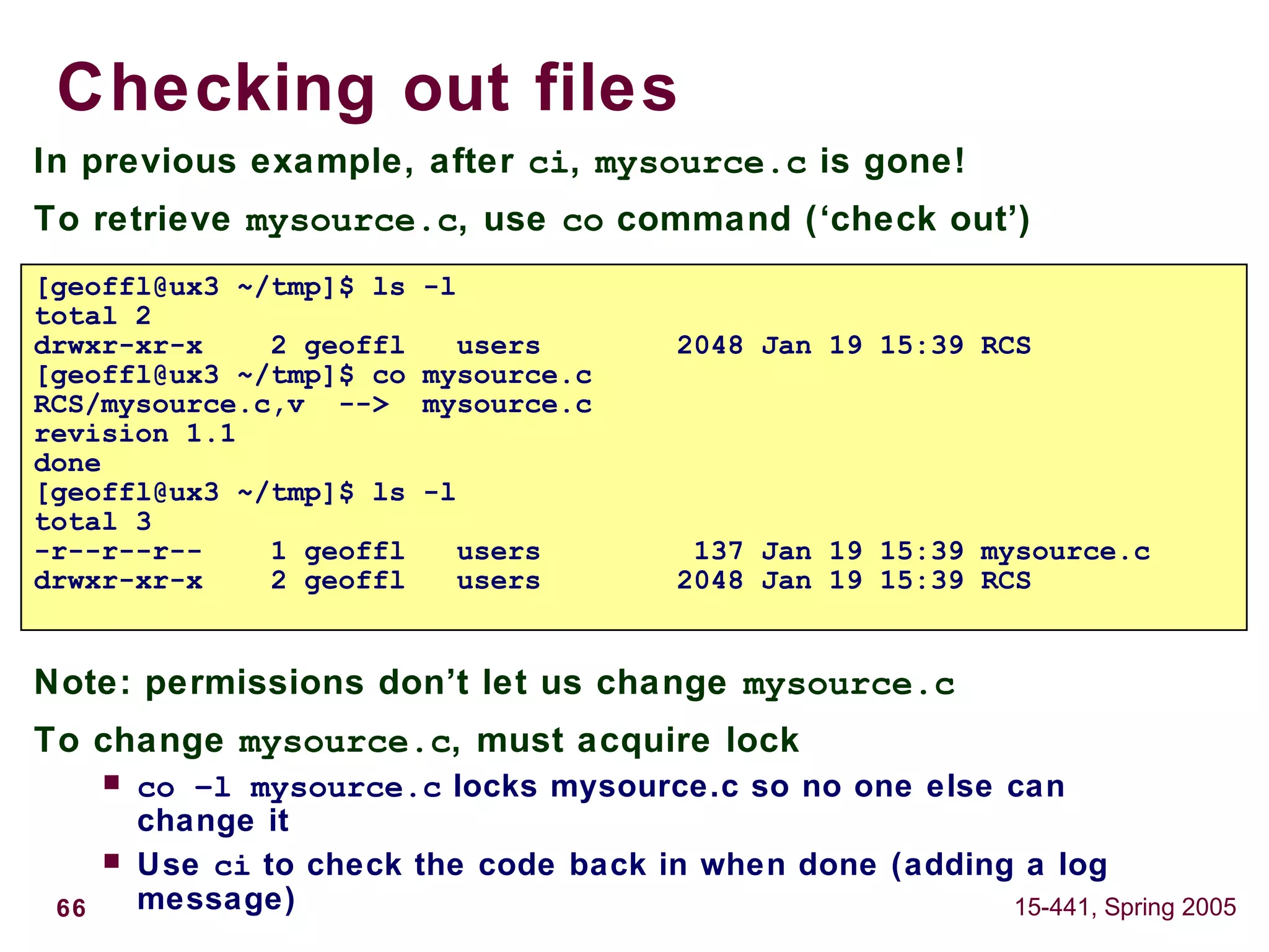 66 15-441, Spring 2005
Checking out files
In previous example, after ci, mysource.c is gone!
To retrieve mysource.c, use co command (‘check out’)
Note: permissions don’t let us change mysource.c
To change mysource.c, must acquire lock
 co –l mysource.c locks mysource.c so no one else can
change it
 Use ci to check the code back in when done (adding a log
message)
[geoffl@ux3 ~/tmp]$ ls -l
total 2
drwxr-xr-x 2 geoffl users 2048 Jan 19 15:39 RCS
[geoffl@ux3 ~/tmp]$ co mysource.c
RCS/mysource.c,v --> mysource.c
revision 1.1
done
[geoffl@ux3 ~/tmp]$ ls -l
total 3
-r--r--r-- 1 geoffl users 137 Jan 19 15:39 mysource.c
drwxr-xr-x 2 geoffl users 2048 Jan 19 15:39 RCS
 