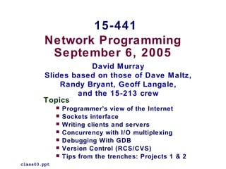 Network Programming
September 6, 2005
Topics
 Programmer’s view of the Internet
 Sockets interface
 Writing clients and servers
 Concurrency with I/O multiplexing
 Debugging With GDB
 Version Control (RCS/CVS)
 Tips from the trenches: Projects 1 & 2
class03.ppt
15-441
David Murray
Slides based on those of Dave Maltz,
Randy Bryant, Geoff Langale,
and the 15-213 crew
 