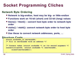 10 15-441, Spring 2005
Socket Programming Cliches
Network Byte Ordering
 Network is big-endian, host may be big- or little-endian
 Functions work on 16-bit (short) and 32-bit (long) values
 htons() / htonl() : convert host byte order to network byte
order
 ntohs() / ntohl(): convert network byte order to host byte
order
 Use these to convert network addresses, ports, …
Structure Casts
 You will see a lot of ‘structure casts’
struct sockaddr_in serveraddr;
/* fill in serveraddr with an address */
…
/* Connect takes (struct sockaddr *) as its second argument */
connect(clientfd, (struct sockaddr *) &serveraddr,
sizeof(serveraddr));
…
 