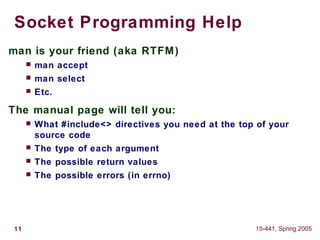 11 15-441, Spring 2005
Socket Programming Help
man is your friend (aka RTFM)
 man accept
 man select
 Etc.
The manual page will tell you:
 What #include<> directives you need at the top of your
source code
 The type of each argument
 The possible return values
 The possible errors (in errno)
 