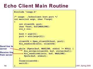 14 15-441, Spring 2005
Echo Client Main Routine
#include "csapp.h"
/* usage: ./echoclient host port */
int main(int argc, char **argv)
{
int clientfd, port;
char *host, buf[MAXLINE];
rio_t rio;
host = argv[1];
port = atoi(argv[2]);
clientfd = Open_clientfd(host, port);
Rio_readinitb(&rio, clientfd);
while (Fgets(buf, MAXLINE, stdin) != NULL) {
Rio_writen(clientfd, buf, strlen(buf));
Rio_readlineb(&rio, buf, MAXLINE);
Fputs(buf, stdout);
}
Close(clientfd);
exit(0);
}
Send line to
server
Receive line
from server
 