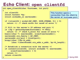 16 15-441, Spring 2005
Echo Client: open_clientfd
int open_clientfd(char *hostname, int port)
{
int clientfd;
struct hostent *hp;
struct sockaddr_in serveraddr;
if ((clientfd = socket(AF_INET, SOCK_STREAM, 0)) < 0)
return -1; /* check errno for cause of error */
/* Fill in the server's IP address and port */
if ((hp = gethostbyname(hostname)) == NULL)
return -2; /* check h_errno for cause of error */
bzero((char *) &serveraddr, sizeof(serveraddr));
serveraddr.sin_family = AF_INET;
serveraddr.sin_port = htons(port);
bcopy((char *)hp->h_addr,
(char *)&serveraddr.sin_addr.s_addr, hp->h_length);
/* Establish a connection with the server */
if (connect(clientfd, (struct sockaddr *) &serveraddr,
sizeof(serveraddr)) < 0)
return -1;
return clientfd;
}
This function opens a
connection from the client to
the server at hostname:port
 