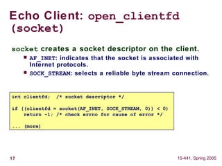 17 15-441, Spring 2005
Echo Client: open_clientfd
(socket)
int clientfd; /* socket descriptor */
if ((clientfd = socket(AF_INET, SOCK_STREAM, 0)) < 0)
return -1; /* check errno for cause of error */
... (more)
socket creates a socket descriptor on the client.
 AF_INET: indicates that the socket is associated with
Internet protocols.
 SOCK_STREAM: selects a reliable byte stream connection.
 