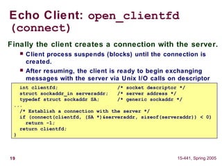 19 15-441, Spring 2005
Echo Client: open_clientfd
(connect)
Finally the client creates a connection with the server.
 Client process suspends (blocks) until the connection is
created.
 After resuming, the client is ready to begin exchanging
messages with the server via Unix I/O calls on descriptor
sockfd.int clientfd; /* socket descriptor */
struct sockaddr_in serveraddr; /* server address */
typedef struct sockaddr SA; /* generic sockaddr */
...
/* Establish a connection with the server */
if (connect(clientfd, (SA *)&serveraddr, sizeof(serveraddr)) < 0)
return -1;
return clientfd;
}
 