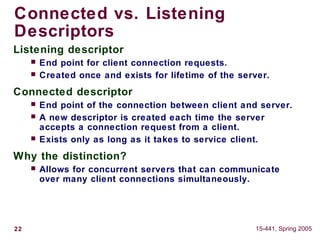 22 15-441, Spring 2005
Connected vs. Listening
Descriptors
Listening descriptor
 End point for client connection requests.
 Created once and exists for lifetime of the server.
Connected descriptor
 End point of the connection between client and server.
 A new descriptor is created each time the server
accepts a connection request from a client.
 Exists only as long as it takes to service client.
Why the distinction?
 Allows for concurrent servers that can communicate
over many client connections simultaneously.
 