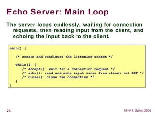 24 15-441, Spring 2005
Echo Server: Main Loop
The server loops endlessly, waiting for connection
requests, then reading input from the client, and
echoing the input back to the client.
main() {
/* create and configure the listening socket */
while(1) {
/* Accept(): wait for a connection request */
/* echo(): read and echo input lines from client til EOF */
/* Close(): close the connection */
}
}
 