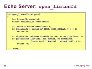 25 15-441, Spring 2005
Echo Server: open_listenfd
int open_listenfd(int port)
{
int listenfd, optval=1;
struct sockaddr_in serveraddr;
/* Create a socket descriptor */
if ((listenfd = socket(AF_INET, SOCK_STREAM, 0)) < 0)
return -1;
/* Eliminates "Address already in use" error from bind. */
if (setsockopt(listenfd, SOL_SOCKET, SO_REUSEADDR,
(const void *)&optval , sizeof(int)) < 0)
return -1;
... (more)
 