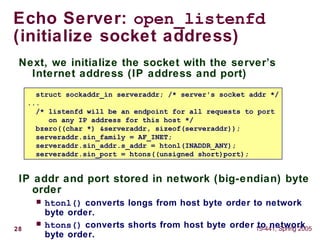 28 15-441, Spring 2005
Echo Server: open_listenfd
(initialize socket address)
Next, we initialize the socket with the server’s
Internet address (IP address and port)
IP addr and port stored in network (big-endian) byte
order
 htonl() converts longs from host byte order to network
byte order.
 htons() converts shorts from host byte order to network
byte order.
struct sockaddr_in serveraddr; /* server's socket addr */
...
/* listenfd will be an endpoint for all requests to port
on any IP address for this host */
bzero((char *) &serveraddr, sizeof(serveraddr));
serveraddr.sin_family = AF_INET;
serveraddr.sin_addr.s_addr = htonl(INADDR_ANY);
serveraddr.sin_port = htons((unsigned short)port);
 
