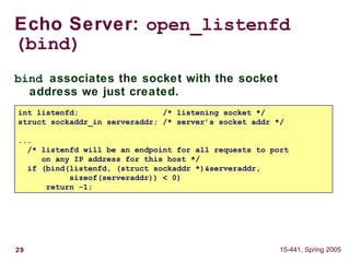 29 15-441, Spring 2005
Echo Server: open_listenfd
(bind)
bind associates the socket with the socket
address we just created.
int listenfd; /* listening socket */
struct sockaddr_in serveraddr; /* server’s socket addr */
...
/* listenfd will be an endpoint for all requests to port
on any IP address for this host */
if (bind(listenfd, (struct sockaddr *)&serveraddr,
sizeof(serveraddr)) < 0)
return -1;
 